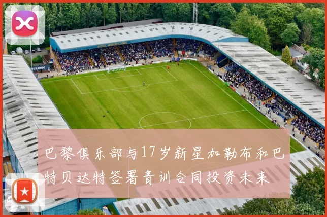 巴黎俱乐部与17岁新星加勒布和巴特贝达特签署青训合同投资未来