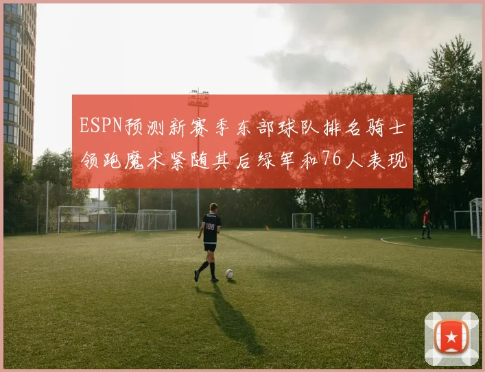 ESPN预测新赛季东部球队排名骑士领跑魔术紧随其后绿军和76人表现各异