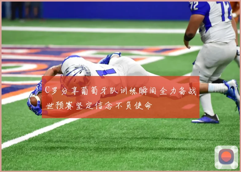 C罗分享葡萄牙队训练瞬间全力备战世预赛坚定信念不负使命