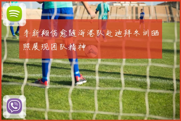 李新翔伤愈随海港队赴迪拜冬训晒照展现团队精神