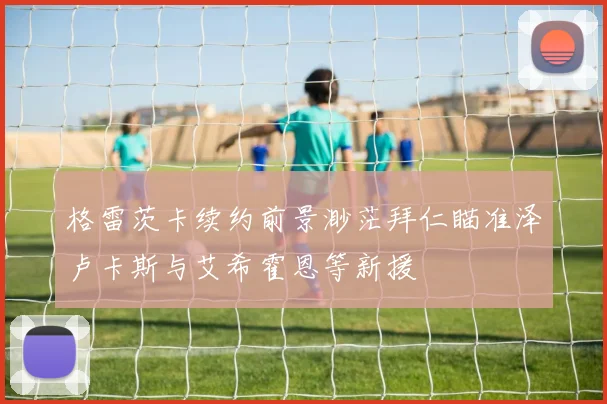 格雷茨卡续约前景渺茫拜仁瞄准泽卢卡斯与艾希霍恩等新援