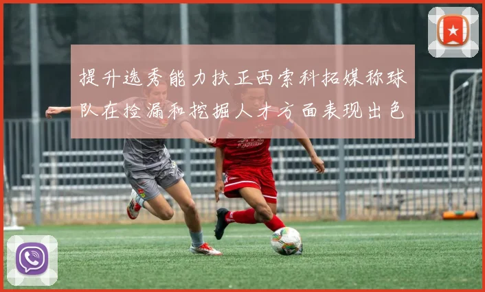 提升选秀能力扶正西索科拓媒称球队在捡漏和挖掘人才方面表现出色