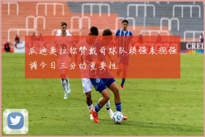 瓜迪奥拉称赞戴奇球队顽强表现强调今日三分的重要性