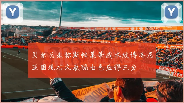 贝尔戈米称斯帕莱蒂战术致博洛尼亚困境尤文表现出色应得三分