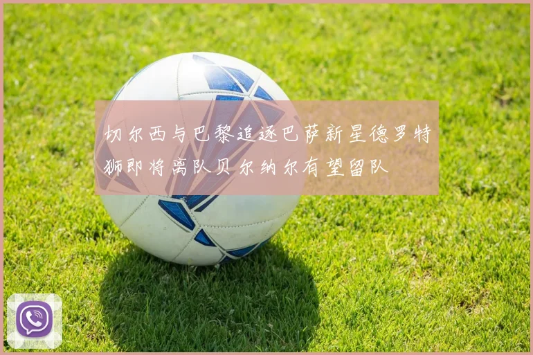 切尔西与巴黎追逐巴萨新星德罗特狮即将离队贝尔纳尔有望留队