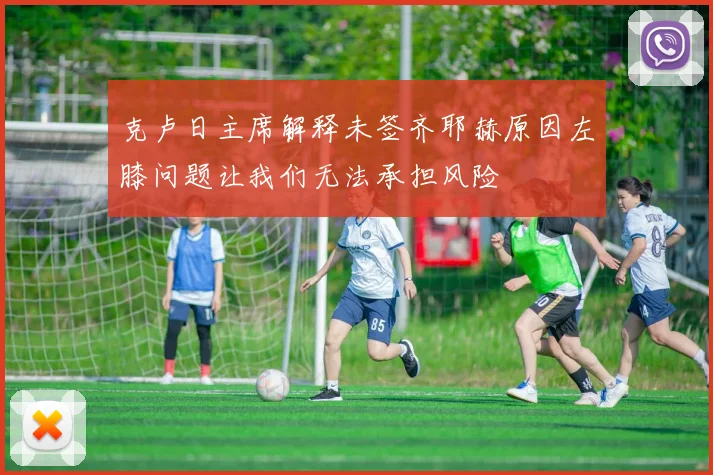 克卢日主席解释未签齐耶赫原因左膝问题让我们无法承担风险