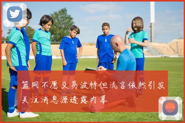 篮网不愿交易波特但流言依然引发关注消息源透露内幕