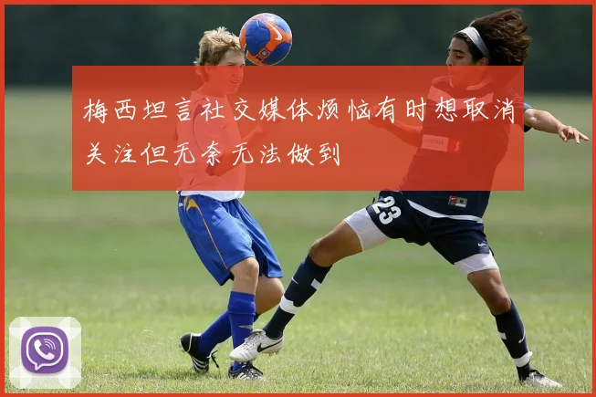 梅西坦言社交媒体烦恼有时想取消关注但无奈无法做到