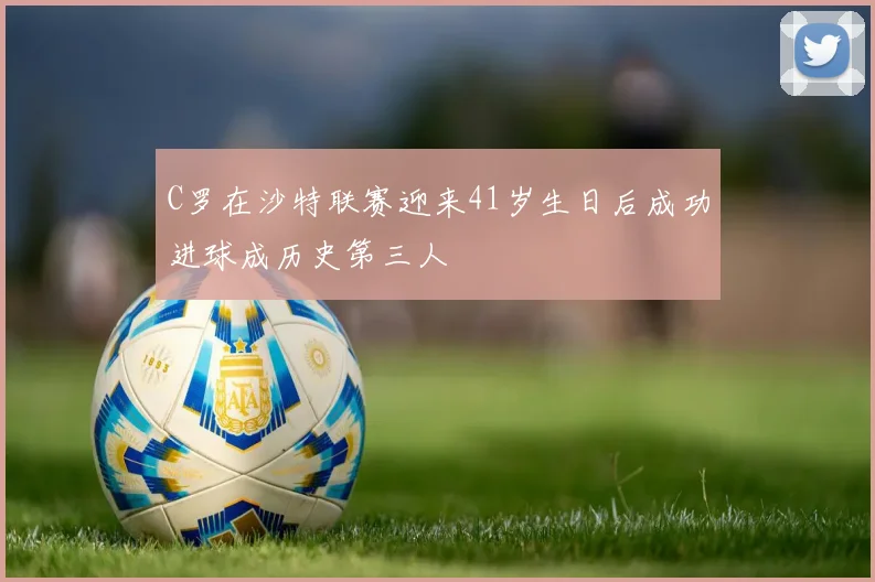 C罗在沙特联赛迎来41岁生日后成功进球成历史第三人
