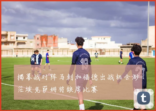 揭幕战对阵马刺加福德出战机会渺茫埃克萨姆将缺席比赛