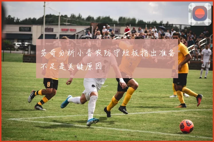 芬奇分析小香农防守短板指出准备不足是关键原因