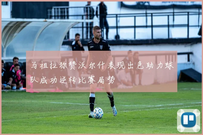 马祖拉称赞沃尔什表现出色助力球队成功逆转比赛局势