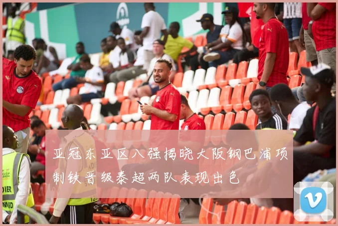 亚冠东亚区八强揭晓大阪钢巴浦项制铁晋级泰超两队表现出色