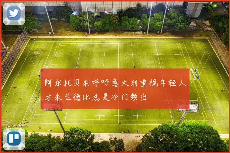 阿尔托贝利呼吁意大利重视年轻人才米兰德比总是冷门频出