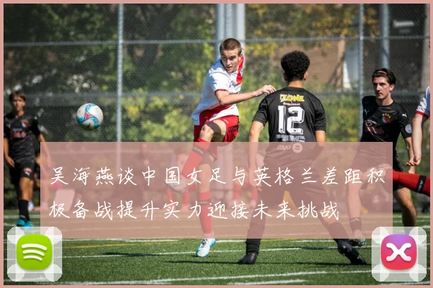 吴海燕谈中国女足与英格兰差距积极备战提升实力迎接未来挑战