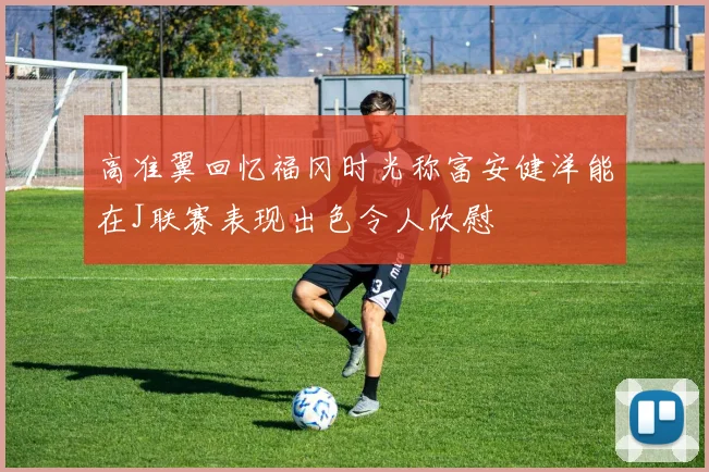 高准翼回忆福冈时光称富安健洋能在J联赛表现出色令人欣慰