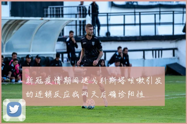 新冠疫情期间迭戈科斯塔咳嗽引发的连锁反应我两天后确诊阳性