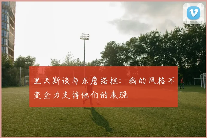 里夫斯谈与东詹搭档：我的风格不变全力支持他们的表现