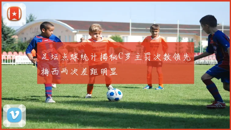 足坛点球统计揭秘C罗主罚次数领先梅西两次差距明显