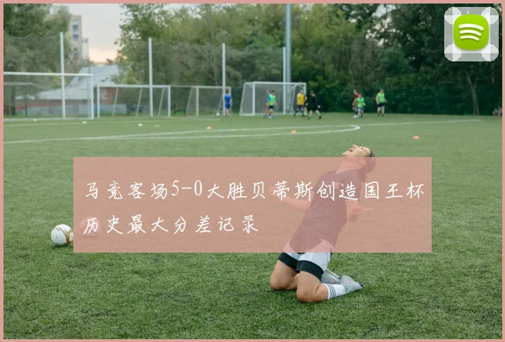 马竞客场5-0大胜贝蒂斯创造国王杯历史最大分差记录