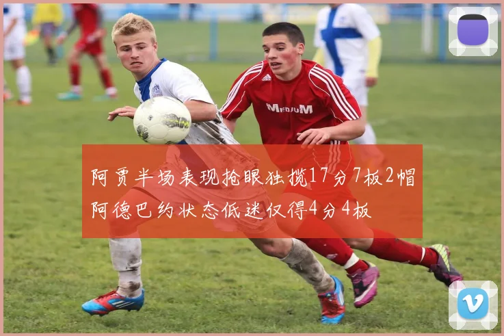 阿贾半场表现抢眼独揽17分7板2帽阿德巴约状态低迷仅得4分4板